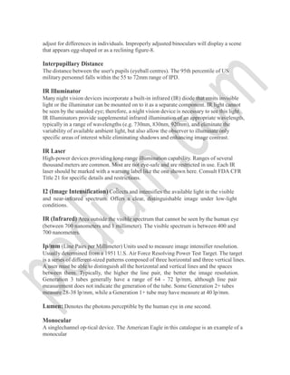 adjust for differences in individuals. Improperly adjusted binoculars will display a scene
that appears egg-shaped or as a reclining figure-8.
Interpupillary Distance
The distance between the user's pupils (eyeball centres). The 95th percentile of US
military personnel falls within the 55 to 72mm range of IPD.
IR Illuminator
Many night vision devices incorporate a built-in infrared (IR) diode that emits invisible
light or the illuminator can be mounted on to it as a separate component. IR light cannot
be seen by the unaided eye; therefore, a night vision device is necessary to see this light.
IR Illuminators provide supplemental infrared illumination of an appropriate wavelength,
typically in a range of wavelengths (e.g. 730nm, 830nm, 920nm), and eliminate the
variability of available ambient light, but also allow the observer to illuminate only
specific areas of interest while eliminating shadows and enhancing image contrast.
IR Laser
High-power devices providing long-range illumination capability. Ranges of several
thousand meters are common. Most are not eye-safe and are restricted in use. Each IR
laser should be marked with a warning label like the one shown here. Consult FDA CFR
Title 21 for specific details and restrictions.
I2 (Image Intensification) Collects and intensifies the available light in the visible
and near-infrared spectrum. Offers a clear, distinguishable image under low-light
conditions.
IR (Infrared) Area outside the visible spectrum that cannot be seen by the human eye
(between 700 nanometers and 1 millimeter). The visible spectrum is between 400 and
700 nanometers.
Ip/mm (Line Pairs per Millimeter) Units used to measure image intensifier resolution.
Usually determined from a 1951 U.S. Air Force Resolving Power Test Target. The target
is a series of different-sized patterns composed of three horizontal and three vertical lines.
A user must be able to distinguish all the horizontal and vertical lines and the spaces
between them. Typically, the higher the line pair, the better the image resolution.
Generation 3 tubes generally have a range of 64 - 72 lp/mm, although line pair
measurement does not indicate the generation of the tube. Some Generation 2+ tubes
measure 28-38 lp/mm, while a Generation 1+ tube may have measure at 40 lp/mm.
Lumen: Denotes the photons perceptible by the human eye in one second.
Monocular
A singlechannel op-tical device. The American Eagle in this catalogue is an example of a
monocular
 