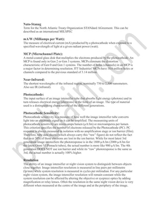 Nato-Stanag
Term for the North Atlantic Treaty Organization STANdard AGreement. This can be
described as an international MILSPEC
mA/W (Milliamps per Watt):
The measure of electrical current (mA) producted by a photocathode when exposed to a
specified wavelength of light at a given radiant power (watt).
MCP (Microchannel Plate):
A metal-coated glass disk that mulitplies the electrons produced by the photocathode. An
MCP is found only in Gen 2 or Gen 3 systems. MCPs eliminate the distortion
characteristic of Gen 0 and Gen 1 systems. The number of holes (channels) in an MCP is
a major factor in determining resolution. ITT Industries' MCPs have 10.6 million holes or
channels compared to the previous standard of 3.14 million.
Near-Infrared:
The shortest wavelengths of the infrared region, nominally 750 to 2,500 nanometers.
Also see IR (infrared).
Photocathode:
The input surface of an image intensifier tube that absorbs light energy (photons) and in
turn releases electrical energy (electrons) in the form of an image. The type of material
used is a distinguishing characteristic of the different generations.
Photocathode Sensitivity:
Photocathode sensitivity is a measure of how well the image intensifier tube converts
light into an electronic signal so it can be amplified. The measureing units of
photocathode sensitivity are micro-amps/lumen (µA/lm) or microamperes per lumen.
This criterion specifies the number of electrons released by the Photocathode (PC). PC
response is always measured in isolation with no amplification stage or ion barrier (film).
Therefore, tube data sheets (which always carry this “raw” figure) do not reflect the fact
that over 50% of those electrons are lost in the ion barrier. While for most latest 3rd
generation image intensifiers the photoresponse is in the 1800 µA/lm (2000 µA/lm for
the latest Omni VI Pinnacle tubes), the actual number is more like 900 µA/lm. The 4th
generation DOES NOT use ion barrier and while its “raw” photoresponse is the same as
3rd, the actual number is actually 100% higher.
Resolution
The ability of an image intensifier or night vision system to distinguish between objects
close together. Image intensifier resolution is measured in line pairs per millimetre
(lp/mm) while system resolution is measured in cycles per miliradian. For any particular
night vision system, the image intensifier resolution will remain constant while the
system resolution can be affected by altering the objective or eyepiece optics by adding
magnification or relay lenses. Often the resolution in the same night vision device is very
different when measured at the centre of the image and at the periphery of the image.
 