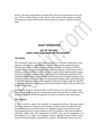 spotter‟s job nigh on impossible, as he spits debris from his mouth and tries to clear his
eyes. There is another danger as well, anyone in the vicinity of the weapon is actually
receiving more energy and noise than if they were near a weapon that had no muzzle
brake.
NIGHT OPERATIONS
OUT OF THE DARK:
NIGHT VISION EQUIPMENT FOR THE INFANTRY
The Reality
The historically based and hard-earned reputation of Canadian infantrymen being
aggressive and effective night fighters is currently being put into question through a
reluctance by soldiers to fully employ currently issued night vision devices (NVD‟s)
coupled with an inadequate allotment of the required equipment. Unlike the past where
boldness, stamina and skills could win the day or night, modern night operations require
up-to-date equipment and procedures. Unfortunately, the equipment acquisition of the
Canadian Infantry Corps has not kept pace with the advances in modern technology. The
situation has evolved to a point where the dismounted Canadian soldier with limited Gen-
2 and NVDs no longer possesses the capability to effectively fight at night; this shortfall
is especially clear when comparing our dismounted infantry‟s ability to that our allies and
potential adversaries.
More bluntly stated, we will not be able to see the enemy, so we will not be able to kill
him. More critically though, our current disadvantage will mean that our soldiers will be
unnecessarily put at risk by allowing them to be seen in situations where they cannot.
The Analysis
It will be useful to address this problem by examining the three following combat
functions: manoeuvre, fire power and command. All three of these are affected by the
shortfalls that exist in our NVD stores. It is important to keep in mind, however, that
more equipment alone is not the solution to all of our problems. The correct attitude of
individual soldiers about the employment of NVD‟s must also be guaranteed; it is
unacceptable to see night vision goggles (NVG‟s) dangling around soldiers‟ necks
instead of being mounted to a head harness or helmet. The optimistic news is that one
 