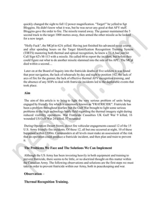 quickly changed the sight to full 12 power magnification. "Target!" he yelled to Sgt
Bloggins. He didn't know what it was, but he was never any good at that AFV stuff.
Bloggins gave the order to fire. The missile roared away. The gunner maintained the 5
second track to the target 1000 metres away, then armed the other missile as he looked
for a new target.
"Holly Fuck", the MCpl in 62A yelled. Having just finished his advanced recce course
and after spending hours on the Target Identification Recognition Training System
(TIRTS) mastering both thermal and optical recognition, he knew a TUA had just hit
Call Sign 62's M-113 with a missile. He called 60 to report the incident, but before they
could figure out what to do another missile slammed into the side of his APC. The MCpl
died within a second....
Later on at the Board of Inquiry into the fratricide deaths of five soldiers it was found
that poor navigation, the lack of rehearsals by day and night to position 102, the lack of
arcs of fire for the gunner, the lack of effective thermal AFV recognition training, and
the absence of any SOPs to deal with fratricide incidents led to the deplorable events that
took place.
Aim
The aim of this article is to bring to light the very serious problem of units being
engaged by friendly fire which is commonly known as "FRATRICIDE". Fratricide has
been a problem throughout warfare but the Gulf War brought to light some serious
problems to the high technology battle field regarding the thermal imagery sight during
reduced visibility operations. War Fratricide Casualties UK Gulf War 9 killed, 16
wounded US Gulf War 24 killed, 57 wounded
During Operation Desert Storm, direct fire vehicular engagements caused 12 of the 15
U.S. Army friendly fire incidents. Of these 12, all but one occurred at night, 10 of these
happened within 1500m. Commanders at all levels must make an assessment of the risk
that an operation could produce a fratricide incident, and then plan and train to prevent
it.
The Problems We Face and The Solutions We Can Implement
Although the US Army has been investing heavily in both equipment and training to
prevent fratricide, there seems to be little, or no doctrinal thought on this matter within
the Canadian Army. The following observations and solutions are the first steps we must
take in order to prevent fratricide within our Army, both in peacekeeping and war.
Observation –
Thermal Recognition Training.
 