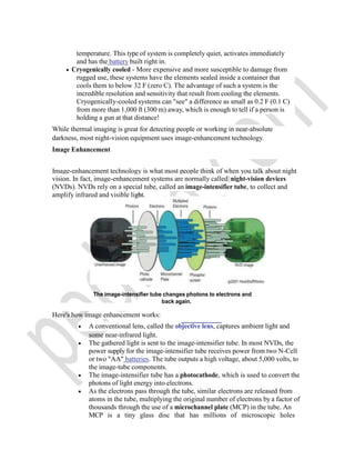 temperature. This type of system is completely quiet, activates immediately
and has the battery built right in.
 Cryogenically cooled - More expensive and more susceptible to damage from
rugged use, these systems have the elements sealed inside a container that
cools them to below 32 F (zero C). The advantage of such a system is the
incredible resolution and sensitivity that result from cooling the elements.
Cryogenically-cooled systems can "see" a difference as small as 0.2 F (0.1 C)
from more than 1,000 ft (300 m) away, which is enough to tell if a person is
holding a gun at that distance!
While thermal imaging is great for detecting people or working in near-absolute
darkness, most night-vision equipment uses image-enhancement technology.
Image Enhancement
Image-enhancement technology is what most people think of when you talk about night
vision. In fact, image-enhancement systems are normally called night-vision devices
(NVDs). NVDs rely on a special tube, called an image-intensifier tube, to collect and
amplify infrared and visible light.
The image-intensifier tube changes photons to electrons and
back again.
Here's how image enhancement works:
 A conventional lens, called the objective lens, captures ambient light and
some near-infrared light.
 The gathered light is sent to the image-intensifier tube. In most NVDs, the
power supply for the image-intensifier tube receives power from two N-Cell
or two "AA" batteries. The tube outputs a high voltage, about 5,000 volts, to
the image-tube components.
 The image-intensifier tube has a photocathode, which is used to convert the
photons of light energy into electrons.
 As the electrons pass through the tube, similar electrons are released from
atoms in the tube, multiplying the original number of electrons by a factor of
thousands through the use of a microchannel plate (MCP) in the tube. An
MCP is a tiny glass disc that has millions of microscopic holes
 