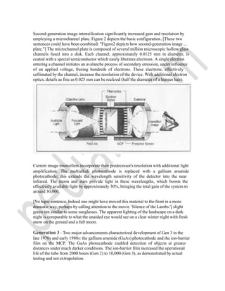 Second-generation image intensification significantly increased gain and resolution by
employing a microchannel plate. Figure 2 depicts the basic configuration. [These two
sentences could have been combined: "Figure2 depicts how second-generation image ...
plate."] The microchannel plate is composed of several million microscopic hollow glass
channels fused into a disk. Each channel, approximately 0.0125 mm in diameter, is
coated with a special semiconductor which easily liberates electrons. A single electron
entering a channel initiates an avalanche process of secondary emission, under influence
of an applied voltage, freeing hundreds of electrons. These electrons, effectively
collimated by the channel, increase the resolution of the device. With additional electron
optics, details as fine as 0.025 mm can be realized (half the diameter of a human hair).
Current image intensifiers incorporate their predecessor's resolution with additional light
amplification. The multialkali photocathode is replaced with a gallium arsenide
photocathode; this extends the wavelength sensitivity of the detector into the near
infrared. The moon and stars provide light in these wavelengths, which boosts the
effectively available light by approximately 30%, bringing the total gain of the system to
around 30,000.
[No topic sentence. Indeed one might have moved this material to the front in a more
dramatic way, perhaps by calling attention to the movie `Silence of the Lambs.'] slight
green tint similar to some sunglasses. The apparent lighting of the landscape on a dark
night is comparable to what the unaided eye would see on a clear winter night with fresh
snow on the ground and a full moon.
Generation 3 - Two major advancements characterized development of Gen 3 in the
late 1970s and early 1980s: the gallium arsenide (GaAs) photocathode and the ion-barrier
film on the MCP. The GaAs photocathode enabled detection of objects at greater
distances under much darker conditions. The ion-barrier film increased the operational
life of the tube from 2000 hours (Gen 2) to 10,000 (Gen 3), as demonstrated by actual
testing and not extrapolation.
 