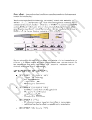 Generation 4 - for a good explanation of this commonly misunderstood advancement
in night vision technology.
When discussing night vision technology, you also may hear the term "Omnibus" or
"OMNI". The U.S. Army procures night vision devices through multi-year/multi-product
contracts referred to as "Omnibus" - abbreviated as "OMNI". For each successive OMNI
contract, ITT has provided Gen 3 devices with increasingly higher performance. ( See
range detection chart directly below) Therefore, Gen 3 devices may be further defined as
OMNI 3, 4, 5, etc. Current Omnibus contract as of 2006 is OMNI 7.
If you're using night vision to find a lost person in the woods, to locate boats or buoys on
the water, or to stargaze into the wilderness, you need Generation 3 because it creates the
best images when there is very little ambient light. Generation 2 may be the choice in
situations with higher levels of ambient light.
KEY GENERATION DEVELOPMENTS:
 GENERATION 1 (Developed in 1960's);
o Vacuum Tube Technology
o Full Moon Operation
o Amplification: 1,000
o Operating Life: 2,000 Hours
 GENERATION 2 (Developed in 1970's);
o First Micro channel Plate (MCP) Application
o One-Quarter Moon Operation
o Amplification: 20,000
o Operating Life: 2,500 Hours
 GENERATION 2+ (1970s)
o Development increased image tube bias voltage to improve gain.
o Additionally, a glass faceplate was added to improve resolution.
 GENERATION 3 (Developed in 1990's);
 