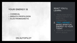 WHAT YOU’LL
LEARN::
1. REALIGN BODY-
MIND & SPIRIT TO
PRE-FALL
CONDITION
2. FALL AWAKE –
BRING SPIRITUAL
ENERGY TO YOUR
TODAY
3. GROW INTIMACY
WITH JESUS
YOUR ENERGY IS
:: CHEMICAL
:: BREATH PROPULSION
:: ELECTROMAGNETIC
ON AUTOPILOT
 