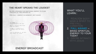 WHAT YOU’LL
LEARN::
1. REALIGN BODY-
MIND & SPIRIT TO
PRE-FALL
CONDITION
2. FALL AWAKE –
BRING SPIRITUAL
ENERGY TO YOUR
TODAY
3. GROW INTIMACY
WITH JESUS
THE HEART SPEAKS THE LOUDEST
WE ARE DESIGNED FOR EMOTIONAL ENERGY TO FLOW
THROUGH US, AND AROUND US.
PRE-FALL – ENERGY IN HARMONY, NOT CHAOS
ENERGY BROADCAST
THE HEART IS
ELECTROMAGNETIC AND HAS
•60 X’S GREATER AMPLITUDE
THAN THE BRAIN,
•5,000 X’S MAGNETICALLY
STRONGER THAN THE BRAIN,
AND
•CAN BE MEASURED 8 -10 FEET
FROM WHERE YOU STAND.
 