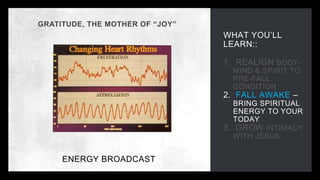 WHAT YOU’LL
LEARN::
1. REALIGN BODY-
MIND & SPIRIT TO
PRE-FALL
CONDITION
2. FALL AWAKE –
BRING SPIRITUAL
ENERGY TO YOUR
TODAY
3. GROW INTIMACY
WITH JESUS
GRATITUDE, THE MOTHER OF “JOY”
ENERGY BROADCAST
 