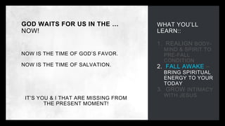 WHAT YOU’LL
LEARN::
1. REALIGN BODY-
MIND & SPIRIT TO
PRE-FALL
CONDITION
2. FALL AWAKE –
BRING SPIRITUAL
ENERGY TO YOUR
TODAY
3. GROW INTIMACY
WITH JESUS
GOD WAITS FOR US IN THE …
NOW!
NOW IS THE TIME OF GOD’S FAVOR.
NOW IS THE TIME OF SALVATION.
IT’S YOU & I THAT ARE MISSING FROM
THE PRESENT MOMENT!
 