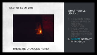 WHAT YOU’LL
LEARN::
1. REALIGN BODY-
MIND & SPIRIT TO
PRE-FALL
CONDITION
2. FALL AWAKE –
BRING SPIRITUAL
ENERGY TO YOUR
TODAY
3. GROW INTIMACY
WITH JESUS
EAST OF EDEN, 2018
THERE BE DRAGONS HERE!
RAPE OF CHILDREN
HUMAN
SLAVERY
MURDER
BETRAYAL
THEFT
GREED
JEALOUSY
VIOLENCE
ABANDONMENT
 