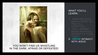 WHAT YOU’LL
LEARN::
1. REALIGN BODY-
MIND & SPIRIT TO
PRE-FALL
CONDITION
2. FALL AWAKE –
BRING SPIRITUAL
ENERGY TO YOUR
TODAY
3. GROW INTIMACY
WITH JESUS
YOU WON’T FIND US WHISTLING
IN THE DARK, AFRAID OR DEFEATED!
 