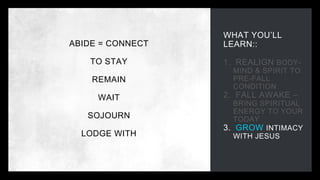 WHAT YOU’LL
LEARN::
1. REALIGN BODY-
MIND & SPIRIT TO
PRE-FALL
CONDITION
2. FALL AWAKE –
BRING SPIRITUAL
ENERGY TO YOUR
TODAY
3. GROW INTIMACY
WITH JESUS
ABIDE = CONNECT
TO STAY
REMAIN
WAIT
SOJOURN
LODGE WITH
 