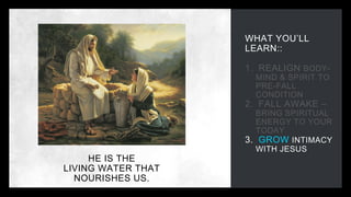 WHAT YOU’LL
LEARN::
1. REALIGN BODY-
MIND & SPIRIT TO
PRE-FALL
CONDITION
2. FALL AWAKE –
BRING SPIRITUAL
ENERGY TO YOUR
TODAY
3. GROW INTIMACY
WITH JESUS
HE IS THE
LIVING WATER THAT
NOURISHES US.
 