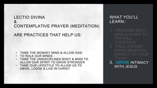 WHAT YOU’LL
LEARN::
1. REALIGN BODY-
MIND & SPIRIT TO
PRE-FALL
CONDITION
2. FALL AWAKE –
BRING SPIRITUAL
ENERGY TO YOUR
TODAY
3. GROW INTIMACY
WITH JESUS
LECTIO DIVINA
&
CONTEMPLATIVE PRAYER (MEDITATION)
ARE PRACTICES THAT HELP US:
• TAME THE MONKEY MIND & ALLOW GOD
• TO RULE OUR MINDS
• TAME THE UNDISCIPLINED BODY & MIND TO
ALLOW OUR SPIRIT TO GROW STRONGER
• TAME OUR LIFESTYLE TO ALLOW US TO
ABIDE, LODGE & LIVE IN CHRIST
 