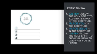 LECTIO DIVINA::
1. LISTEN -ALLOW
THE HOLY SPIRIT TO
ILLUMINATE A PART
OF THE SCRIPTURE
2. PLACE YOU– IN
THE SCRIPTURE
3. PLACE JESUS –
IN THE SCRIPTURE
4. LISTEN -ALLOW
THE HOLY SPIRIT TO
SHOW YOU HOW TO
LIVE WHAT YOU’VE
HEARD
 