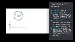 CONTEMPLATIVE
PRAYER::
1. REST - ABIDE
2. ASK– HOLY
SPIRIT SCRIPTURE
WORD, SYMBOL OR
IMAGE
3. FOCUS–
SCRIPTURE WORD,
SYMBOL OR IMAGE.
GENTLY REDIRECT.
4. RELAX -ALLOW
THE HOLY SPIRIT TO
SHOW YOU HOW TO
LIVE WHAT YOU’VE
HEARD
 