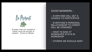 GOOD MANNERS ::
:: EVERYONE WILL GET A
CHANCE TO PARTICIPATE
:: EVERYONE’S PERSONAL
RELATIONSHIP TO CHRIST
WILL BE HONORED
:: WHAT IS SAID AT
WORKSHOP STAYS IN
WORKSHOP
:: OTHERS WE SHOULD ADD?
 