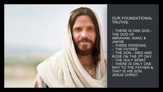 OUR FOUNDATIONAL
TRUTHS:
:: THERE IS ONE GOD -
THE GOD OF
ABRAHAM, ISAAC &
JAKOB.
:: THREE PERSONS.
:: THE FATHER.
:: THE SON - DIED AND
ROSE ON THE 3RD DAY.
:: THE HOLY SPIRIT
:: THERE IS ONLY ONE
WAY TO THE FATHER &
THAT IS HIS SON,
JESUS CHRIST.
 