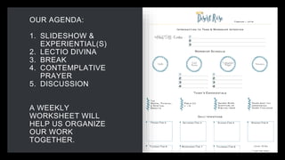 OUR AGENDA:
1. SLIDESHOW &
EXPERIENTIAL(S)
2. LECTIO DIVINA
3. BREAK
4. CONTEMPLATIVE
PRAYER
5. DISCUSSION
A WEEKLY
WORKSHEET WILL
HELP US ORGANIZE
OUR WORK
TOGETHER.
 
