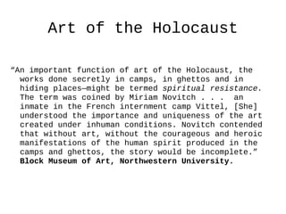 Art of the Holocaust

“An important function of art of the Holocaust, the
  works done secretly in camps, in ghettos and in
  hiding places—might be termed spiritual resistance.
  The term was coined by Miriam Novitch . . . an
  inmate in the French internment camp Vittel, [She]
  understood the importance and uniqueness of the art
  created under inhuman conditions. Novitch contended
  that without art, without the courageous and heroic
  manifestations of the human spirit produced in the
  camps and ghettos, the story would be incomplete.”
  Block Museum of Art, Northwestern University.
 