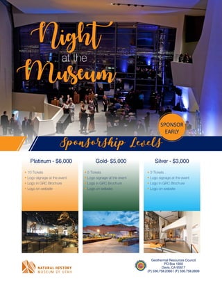 Night
Museum
at the
• 10 Tickets
• Logo signage at the event
• Logo in GRC Brochure
• Logo on website
Sponsorship Levels
Platinum - $6,000 Gold- $5,000 Silver - $3,000
Geothermal Resources Council
PO Box 1350
Davis, CA 95617
(P) 530.758.2360 | (F) 530.758.2839
• 5 Tickets
• Logo signage at the event
• Logo in GRC Brochure
• Logo on website
• 3 Tickets
• Logo signage at the event
• Logo in GRC Brochure
• Logo on website
SPONSOR
EARLY
 