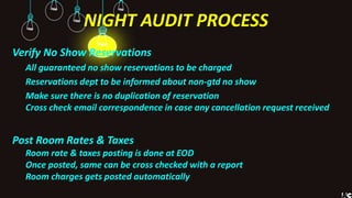 NIGHT AUDIT PROCESS
Verify No Show Reservations
All guaranteed no show reservations to be charged
Reservations dept to be informed about non-gtd no show
Make sure there is no duplication of reservation
Cross check email correspondence in case any cancellation request received
Post Room Rates & Taxes
Room rate & taxes posting is done at EOD
Once posted, same can be cross checked with a report
Room charges gets posted automatically
 