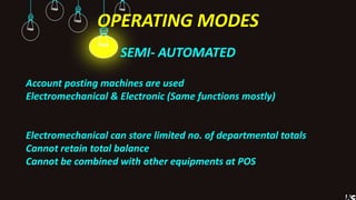 OPERATING MODES
SEMI- AUTOMATED
Account posting machines are used
Electromechanical & Electronic (Same functions mostly)
Electromechanical can store limited no. of departmental totals
Cannot retain total balance
Cannot be combined with other equipments at POS
 
