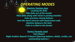 OPERATING MODES
Machine Posting steps
Locating the folio
Take folio out of the bucket
Place folio along with check in posting machine
Enter previous closing balance
Post the check amount with department code
Machine balances the folio
Folio is re-filed in the bucket
Forms/ Formats Used
Cash Report
Night Auditor Report/ D-Report (Opening balance, debits, credits, net
outstanding balance )
 