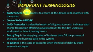 IMPORTANT TERMINOLOGIES
• Bucket Check is the process to ensure all the details in RC matches with
the system
• Control Folio- IGNORE
• Daily Transcript is a detailed report of all guest accounts. Indicates each
charge transaction affecting a guest account for the day. Used as a
worksheet to detect posting errors.
• End of Day is the stopping point of business date OR the process of
changing the business date in the system.
• In Balance is the state of accounts when the total of debit & credit
amounts are equal
 