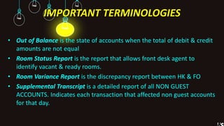 IMPORTANT TERMINOLOGIES
• Out of Balance is the state of accounts when the total of debit & credit
amounts are not equal
• Room Status Report is the report that allows front desk agent to
identify vacant & ready rooms.
• Room Variance Report is the discrepancy report between HK & FO
• Supplemental Transcript is a detailed report of all NON GUEST
ACCOUNTS. Indicates each transaction that affected non guest accounts
for that day.
 