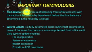 IMPORTANT TERMINOLOGIES
• Trail Balance is the process of balancing front office accounts with
transaction information by department before the final balance is
determined & the hotel day is closed.
• System Update is a fully automated audit routine that accomplishes
many of the same functions as a non-computerized front office audit.
Daily system update enables:
File reorganization
System maintenance
Report production
Provide an EOD time frame
 