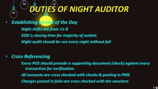 DUTIES OF NIGHT AUDITOR
• Establishing an End of the Day
Night shifts are from 11-8
EOD is closing time for majority of outlets
Night audit should be run every night without fail
• Cross Referencing
Every POS should provide a supporting document (check) against every
transaction for verification.
All accounts are cross checked with checks & posting in PMS
Charges posted in folio are cross checked with the vouchers
 