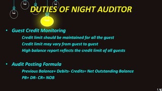 DUTIES OF NIGHT AUDITOR
• Guest Credit Monitoring
Credit limit should be maintained for all the guest
Credit limit may vary from guest to guest
High balance report reflects the credit limit of all guests
• Audit Posting Formula
Previous Balance+ Debits- Credits= Net Outstanding Balance
PB+ DR- CR= NOB
 