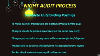 NIGHT AUDIT PROCESS
Complete Outstanding Postings
To make sure all transaction are posted correctly before EOD
Charges should be posted accurately on the same day itself
Charges posted with wrong date will create confusion/ disputes
Transaction to be cross checked from HK occupied rooms report
Bucket check ensures accuracy & reduces errors
 