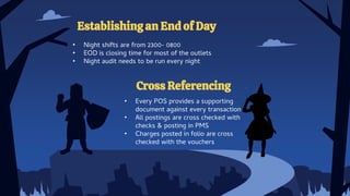 Cross Referencing
• Every POS provides a supporting
document against every transaction
• All postings are cross checked with
checks & posting in PMS
• Charges posted in folio are cross
checked with the vouchers
Establishing an End of Day
• Night shifts are from 2300- 0800
• EOD is closing time for most of the outlets
• Night audit needs to be run every night
 