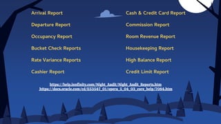 https://help.innfinity.com/Night_Audit/Night_Audit_Reports.htm
https://docs.oracle.com/cd/E53547_01/opera_5_04_03_core_help/7084.htm
Arrival Report
Departure Report
Occupancy Report
Bucket Check Reports
Rate Variance Reports
Cashier Report
Cash & Credit Card Report
Commission Report
Room Revenue Report
Housekeeping Report
High Balance Report
Credit Limit Report
 