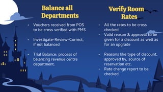 Balance all
Departments
Verify Room
Rates
• Vouchers received from POS
to be cross verified with PMS
• Investigate-Review-Correct,
if not balanced
• Trial Balance: process of
balancing revenue centre
department.
• All the rates to be cross
checked
• Valid reason & approval to be
given for a discount as well as
for an upgrade
• Reasons like type of discount,
approved by, source of
reservation etc.
• Rate change report to be
checked
 
