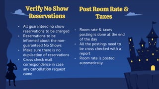 • All guaranteed no show
reservations to be charged
• Reservations to be
informed about the non-
guaranteed No Shows
• Make sure there is no
duplication of reservations
• Cross check mail
correspondence in case
any cancellation request
came
Verify No Show
Reservations
Post Room Rate &
Taxes
• Room rate & taxes
posting is done at the end
of the day
• All the postings need to
be cross checked with a
report
• Room rate is posted
automatically
 