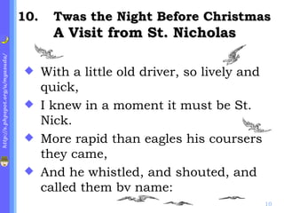 . Twas the Night Before Christmas A Visit from St. Nicholas With a little old driver, so lively and quick, I knew in a moment it must be St. Nick. More rapid than eagles his coursers they came, And he whistled, and shouted, and called them by name: 