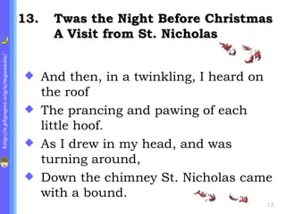. Twas the Night Before Christmas A Visit from St. Nicholas And then, in a twinkling, I heard on the roof The prancing and pawing of each little hoof. As I drew in my head, and was turning around, Down the chimney St. Nicholas came with a bound. 