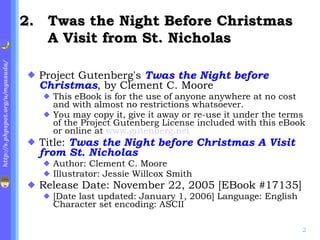 . Twas the Night Before Christmas A Visit from St. Nicholas Project Gutenberg's  Twas the Night before Christmas , by Clement C. Moore  This eBook is for the use of anyone anywhere at no cost and with almost no restrictions whatsoever.  You may copy it, give it away or re-use it under the terms of the Project Gutenberg License included with this eBook or online at  www.gutenberg.net Title:  Twas the Night before Christmas A Visit from St. Nicholas Author: Clement C. Moore  Illustrator: Jessie Willcox Smith Release Date: November 22, 2005 [EBook #17135]  [Date last updated: January 1, 2006] Language: English Character set encoding: ASCII 