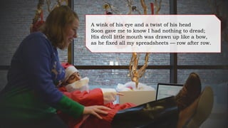 A wink of his eye and a twist of his head
Soon gave me to know I had nothing to dread;
His droll little mouth was drawn up like a bow,
as he fixed all my spreadsheets — row after row.
 