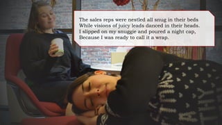 The sales reps were nestled all snug in their beds
While visions of juicy leads danced in their heads.
I slipped on my snuggie and poured a night cap,
Because I was ready to call it a wrap.
 