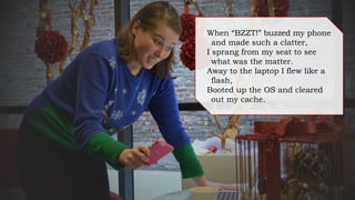When “BZZT!” buzzed my phone
and made such a clatter,
I sprang from my seat to see
what was the matter.
Away to the laptop I flew like a
flash,
Booted up the OS and cleared
out my cache.
 