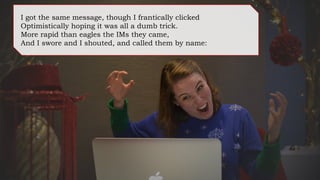 I got the same message, though I frantically clicked
Optimistically hoping it was all a dumb trick.
More rapid than eagles the IMs they came,
And I swore and I shouted, and called them by name:
 