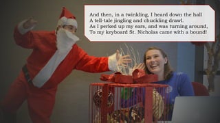 And then, in a twinkling, I heard down the hall
A tell-tale jingling and chuckling drawl.
As I perked up my ears, and was turning around,
To my keyboard St. Nicholas came with a bound!
 