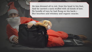 He was dressed all in red, from his head to his foot,
And he carried a sack stuffed with all kinds of loot.
No bundle of toys he had flung on his back—
But whiskey and bourbon and organic snacks.
 