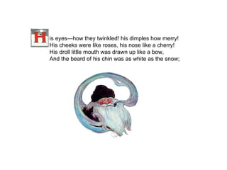 is eyes—how they twinkled! his dimples how merry! His cheeks were like roses, his nose like a cherry! His droll little mouth was drawn up like a bow, And the beard of his chin was as white as the snow;   
