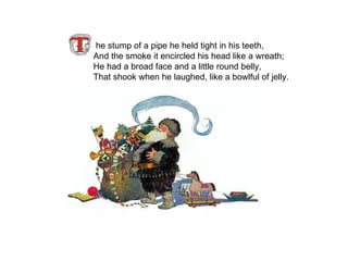 he stump of a pipe he held tight in his teeth, And the smoke it encircled his head like a wreath; He had a broad face and a little round belly, That shook when he laughed, like a bowlful of jelly.   