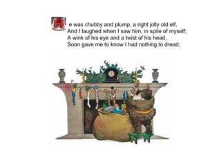 e was chubby and plump, a right jolly old elf, And I laughed when I saw him, in spite of myself; A wink of his eye and a twist of his head, Soon gave me to know I had nothing to dread;   