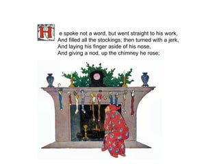 e spoke not a word, but went straight to his work, And filled all the stockings; then turned with a jerk, And laying his finger aside of his nose, And giving a nod, up the chimney he rose;   