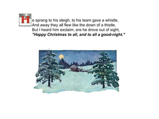 e sprang to his sleigh, to his team gave a whistle, And away they all flew like the down of a thistle. But I heard him exclaim, ere he drove out of sight, "Happy Christmas to all, and to all a good-night."    